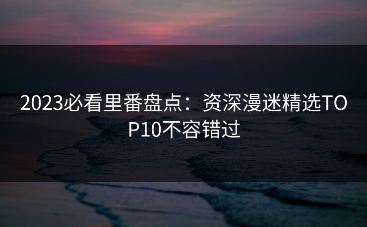 2023必看里番盘点：资深漫迷精选TOP10不容错过