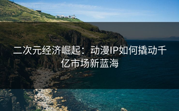 二次元经济崛起：动漫IP如何撬动千亿市场新蓝海