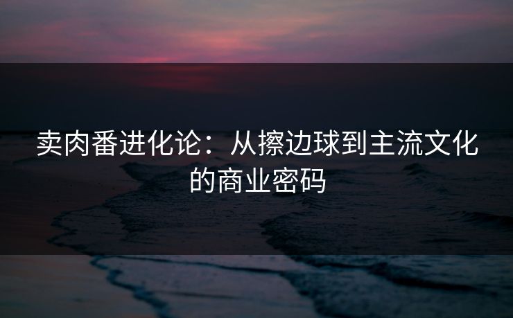卖肉番进化论：从擦边球到主流文化的商业密码