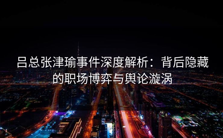 吕总张津瑜事件深度解析:背后隐藏的职场博弈与舆论漩涡 吕总张津瑜事件深度解析:背后隐藏的职场博弈与舆论漩涡