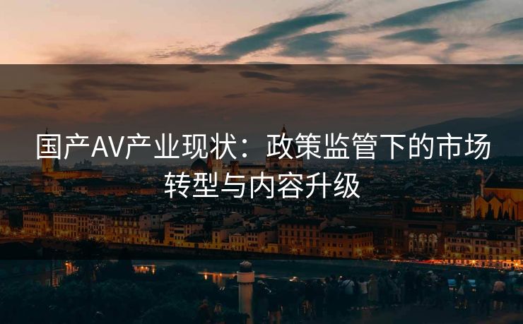 国产AV产业现状：政策监管下的市场转型与内容升级