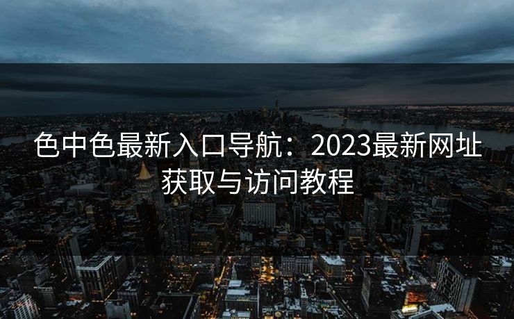 色中色最新入口导航:2023最新网址获取与访问教程 色中色最新入口导航:2023最新网址获取与访问教程