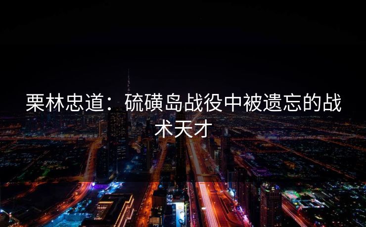 栗林忠道:硫磺岛战役中被遗忘的战术天才 栗林忠道:硫磺岛战役中被遗忘的战术天才