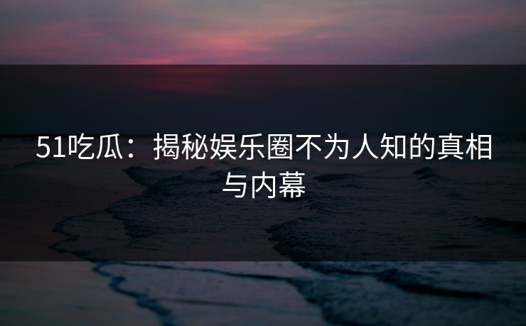 51吃瓜：揭秘娱乐圈不为人知的真相与内幕