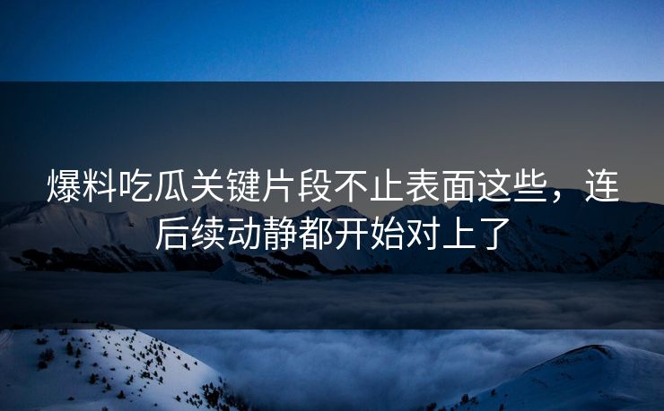爆料吃瓜关键片段不止表面这些，连后续动静都开始对上了
