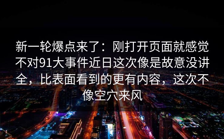 新一轮爆点来了：刚打开页面就感觉不对91大事件近日这次像是故意没讲全，比表面看到的更有内容，这次不像空穴来风
